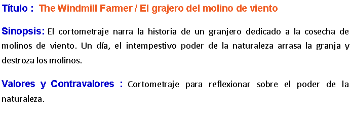 Cuadro de texto: Ttulo :  The Windmill Farmer / El grajero del molino de viento Sinopsis: El cortometraje narra la historia de un granjero dedicado a la cosecha de molinos de viento. Un da, el intempestivo poder de la naturaleza arrasa la granja y destroza los molinos. Valores y Contravalores : Cortometraje para reflexionar sobre el poder de la naturaleza.