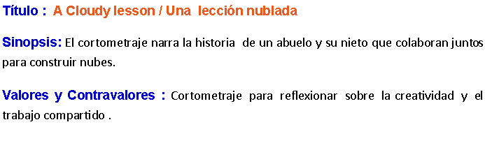 Cuadro de texto: Ttulo :  A Cloudy lesson / Una  leccin nublada Sinopsis: El cortometraje narra la historia  de un abuelo y su nieto que colaboran juntos para construir nubes.Valores y Contravalores : Cortometraje para reflexionar sobre la  creatividad y el trabajo compartido .