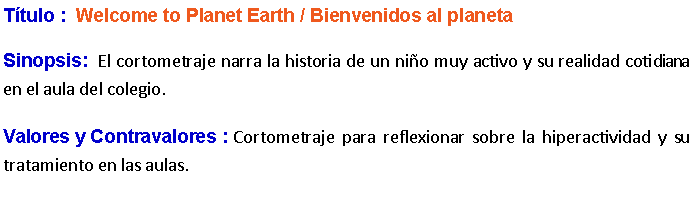 Cuadro de texto: Ttulo :  Welcome to Planet Earth / Bienvenidos al planeta Sinopsis:  El cortometraje narra la historia de un nio muy activo y su realidad cotidiana en el aula del colegio.Valores y Contravalores : Cortometraje para reflexionar sobre la hiperactividad y su tratamiento en las aulas. 