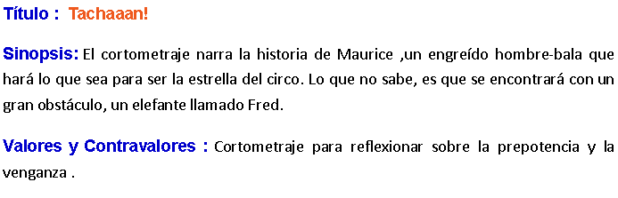 Cuadro de texto: Ttulo :  Tachaaan! Sinopsis: El cortometraje narra la historia de Maurice ,un engredo hombre-bala que har lo que sea para ser la estrella del circo. Lo que no sabe, es que se encontrar con un gran obstculo, un elefante llamado Fred. Valores y Contravalores : Cortometraje para reflexionar sobre la prepotencia y la venganza .