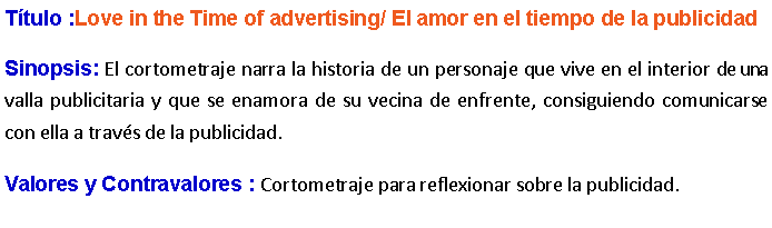 Cuadro de texto: Ttulo :Love in the Time of advertising/ El amor en el tiempo de la publicidad Sinopsis: El cortometraje narra la historia de un personaje que vive en el interior de una valla publicitaria y que se enamora de su vecina de enfrente, consiguiendo comunicarse con ella a travs de la publicidad.  Valores y Contravalores : Cortometraje para reflexionar sobre la publicidad.