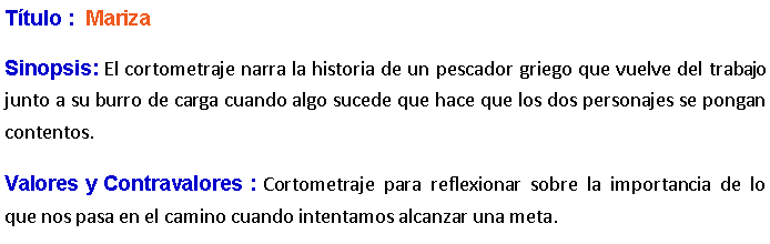 Cuadro de texto: Ttulo :  Mariza Sinopsis: El cortometraje narra la historia de un pescador griego que vuelve del trabajo junto a su burro de carga cuando algo sucede que hace que los dos personajes se pongan contentos.  Valores y Contravalores : Cortometraje para reflexionar sobre la importancia de lo que nos pasa en el camino cuando intentamos alcanzar una meta.