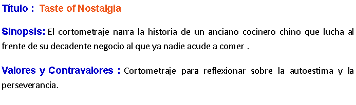 Cuadro de texto: Ttulo :  Taste of Nostalgia Sinopsis: El cortometraje narra la historia de un anciano cocinero chino que lucha al frente de su decadente negocio al que ya nadie acude a comer .Valores y Contravalores : Cortometraje para reflexionar sobre la autoestima y la perseverancia.