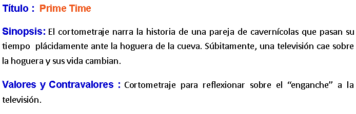 Cuadro de texto: Ttulo :  Prime Time Sinopsis: El cortometraje narra la historia de una pareja de caverncolas que pasan su tiempo  plcidamente ante la hoguera de la cueva. Sbitamente, una televisin cae sobre la hoguera y sus vida cambian.Valores y Contravalores : Cortometraje para reflexionar sobre el enganche a la televisin.