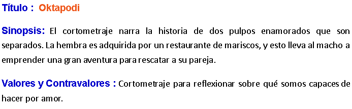 Cuadro de texto: Ttulo :  Oktapodi Sinopsis: El cortometraje narra la historia de dos pulpos enamorados que son separados. La hembra es adquirida por un restaurante de mariscos, y esto lleva al macho a emprender una gran aventura para rescatar a su pareja. Valores y Contravalores : Cortometraje para reflexionar sobre qu somos capaces de hacer por amor.