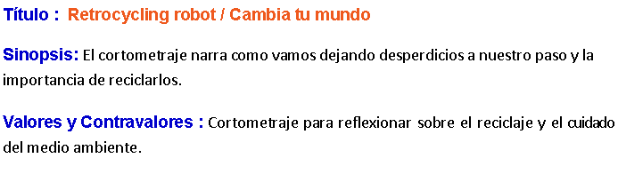 Cuadro de texto: Ttulo :  Retrocycling robot / Cambia tu mundo Sinopsis: El cortometraje narra como vamos dejando desperdicios a nuestro paso y la importancia de reciclarlos. Valores y Contravalores : Cortometraje para reflexionar sobre el reciclaje y el cuidado del medio ambiente.
