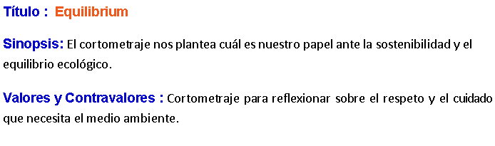 Cuadro de texto: Ttulo :  Equilibrium Sinopsis: El cortometraje nos plantea cul es nuestro papel ante la sostenibilidad y el equilibrio ecolgico.﻿ Valores y Contravalores : Cortometraje para reflexionar sobre el respeto y el cuidado que necesita el medio ambiente. 