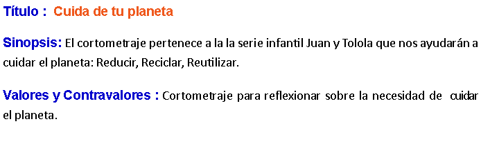 Cuadro de texto: Ttulo :  Cuida de tu planeta Sinopsis: El cortometraje pertenece a la la serie infantil Juan y Tolola que nos ayudarn a cuidar el planeta: Reducir, Reciclar, Reutilizar. Valores y Contravalores : Cortometraje para reflexionar sobre la necesidad de  cuidar  el planeta.