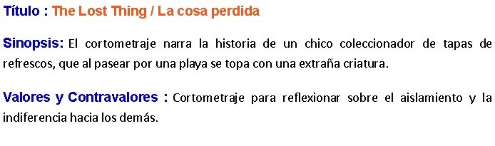 Cuadro de texto: Ttulo : The Lost Thing / La cosa perdida Sinopsis: El cortometraje narra la historia de un chico coleccionador de tapas de refrescos, que al pasear por una playa se topa con una extraa criatura. Valores y Contravalores : Cortometraje para reflexionar sobre el aislamiento y la indiferencia hacia los dems.
