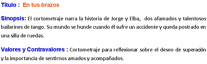 Cuadro de texto: Ttulo :  En tus brazos Sinopsis: El cortometraje narra la historia de Jorge y Elba,  dos afamados y talentosos bailarines de tango. Su mundo se hunde cuando l sufre un accidente y queda postrado en una silla de ruedas. Valores y Contravalores : Cortometraje para reflexionar sobre el deseo de superacin y la importancia de sentirnos amados y acompaados.