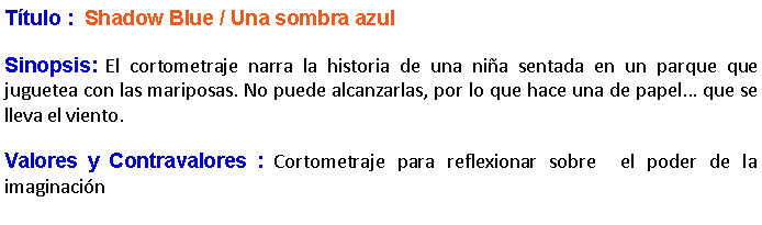 Cuadro de texto: Ttulo :  Shadow Blue / Una sombra azul Sinopsis: El cortometraje narra la historia de una nia sentada en un parque que juguetea con las mariposas. No puede alcanzarlas, por lo que hace una de papel... que se lleva el viento. Valores y Contravalores : Cortometraje para reflexionar sobre  el poder de la imaginacin
