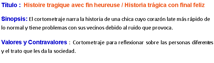 Cuadro de texto: Ttulo :  Histoire tragique avec fin heureuse / Historia trgica con final feliz Sinopsis: El cortometraje narra la historia de una chica cuyo corazn late ms rpido de lo normal y tiene problemas con sus vecinos debido al ruido que provoca. Valores y Contravalores :  Cortometraje para reflexionar sobre las personas diferentes y el trato que les da la sociedad.