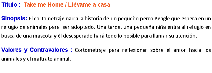 Cuadro de texto: Ttulo :  Take me Home / Llvame a casa  Sinopsis: El cortometraje narra la historia de un pequeo perro Beagle que espera en un refugio de animales para  ser adoptado. Una tarde, una pequea nia entra al refugio en busca de una mascota y l desesperado har todo lo posible para llamar su atencin. Valores y Contravalores : Cortometraje para reflexionar sobre el amor hacia los animales y el maltrato animal.