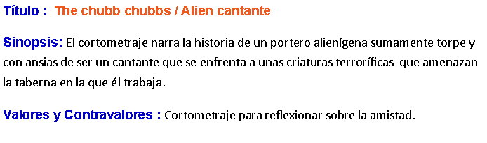 Cuadro de texto: Ttulo :  The chubb chubbs / Alien cantanteSinopsis: El cortometraje narra la historia de un portero aliengena sumamente torpe y con ansias de ser un cantante que se enfrenta a unas criaturas terrorficas  que amenazan la taberna en la que l trabaja.Valores y Contravalores : Cortometraje para reflexionar sobre la amistad.