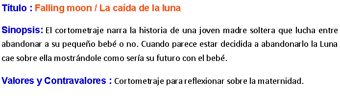 Cuadro de texto: Ttulo : Falling moon / La cada de la luna Sinopsis: El cortometraje narra la historia de una joven madre soltera que lucha entre abandonar a su pequeo beb o no. Cuando parece estar decidida a abandonarlo la Luna cae sobre ella mostrndole como sera su futuro con el beb. Valores y Contravalores : Cortometraje para reflexionar sobre la maternidad.