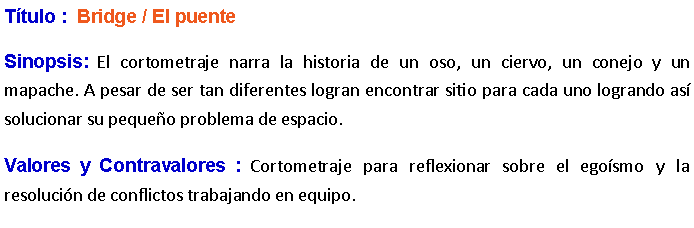 Cuadro de texto: Ttulo :  Bridge / El puente Sinopsis: El cortometraje narra la historia de un oso, un ciervo, un conejo y un mapache. A pesar de ser tan diferentes logran encontrar sitio para cada uno logrando as solucionar su pequeo problema de espacio. Valores y Contravalores : Cortometraje para reflexionar sobre el egosmo y la resolucin de conflictos trabajando en equipo.