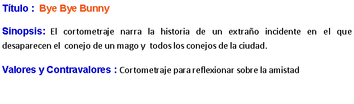 Cuadro de texto: Ttulo :  Bye Bye Bunny Sinopsis: El cortometraje narra la historia de un extrao incidente en el que desaparecen el  conejo de un mago y  todos los conejos de la ciudad. Valores y Contravalores : Cortometraje para reflexionar sobre la amistad