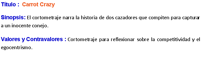 Cuadro de texto: Ttulo :  Carrot Crazy Sinopsis: El cortometraje narra la historia de dos cazadores que compiten para capturar a un inocente conejo. Valores y Contravalores : Cortometraje para reflexionar sobre la competitividad y el egocentrismo.