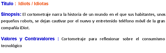 Cuadro de texto: Ttulo :  Idiots / IdiotasSinopsis: El cortometraje narra la historia de un mundo en el que sus habitantes, unos pequeos robots, se dejan cautivar por el nuevo y entretenido telfono mvil de la gran compaa iDiot. Valores y Contravalores : Cortometraje para reflexionar sobre el consumismo tecnolgico 