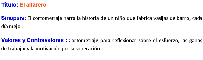 Cuadro de texto: Ttulo: El alfarero Sinopsis: El cortometraje narra la historia de un nio que fabrica vasijas de barro, cada da mejor.Valores y Contravalores : Cortometraje para reflexionar sobre el esfuerzo, las ganas de trabajar y la motivacin por la superacin.
