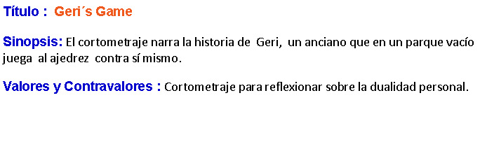 Cuadro de texto: Ttulo :  Geris GameSinopsis: El cortometraje narra la historia de  Geri,  un anciano que en un parque vaco juega  al ajedrez  contra s mismo.Valores y Contravalores : Cortometraje para reflexionar sobre la dualidad personal.