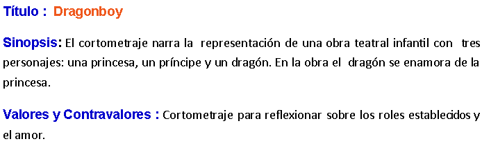 Cuadro de texto: Ttulo :  Dragonboy Sinopsis: El cortometraje narra la  representacin de una obra teatral infantil con  tres personajes: una princesa, un prncipe y un dragn. En la obra el  dragn se enamora de la princesa. Valores y Contravalores : Cortometraje para reflexionar sobre los roles establecidos y el amor.
