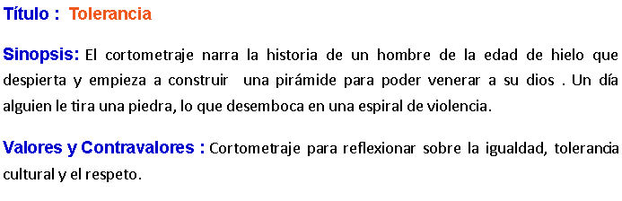 Cuadro de texto: Ttulo :  Tolerancia Sinopsis: El cortometraje narra la historia de un hombre de la edad de hielo que despierta y empieza a construir  una pirmide para poder venerar a su dios . Un da alguien le tira una piedra, lo que desemboca en una espiral de violencia. Valores y Contravalores : Cortometraje para reflexionar sobre la igualdad, tolerancia cultural y el respeto.