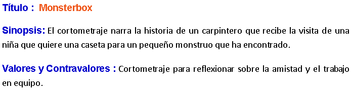 Cuadro de texto: Ttulo :  MonsterboxSinopsis: El cortometraje narra la historia de un carpintero que recibe la visita de una nia que quiere una caseta para un pequeo monstruo que ha encontrado. Valores y Contravalores : Cortometraje para reflexionar sobre la amistad y el trabajo en equipo.