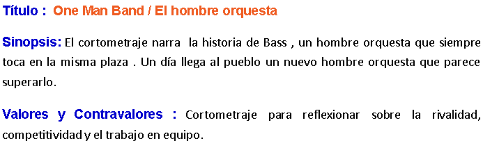 Cuadro de texto: Ttulo :  One Man Band / El hombre orquesta                 Sinopsis: El cortometraje narra  la historia de Bass , un hombre orquesta que siempre toca en la misma plaza . Un da llega al pueblo un nuevo hombre orquesta que parece superarlo. Valores y Contravalores : Cortometraje para reflexionar sobre la rivalidad, competitividad y el trabajo en equipo. 