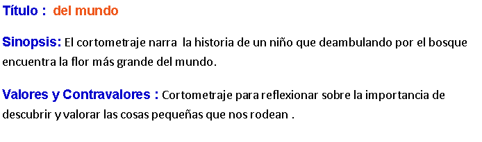 Cuadro de texto: Ttulo :  del mundoSinopsis: El cortometraje narra  la historia de un nio que deambulando por el bosque encuentra la flor ms grande del mundo.Valores y Contravalores : Cortometraje para reflexionar sobre la importancia de descubrir y valorar las cosas pequeas que nos rodean .