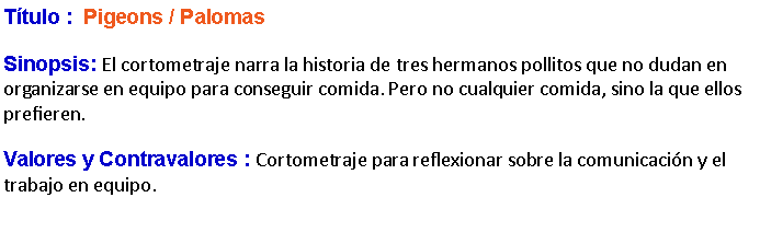 Cuadro de texto: Ttulo :  Pigeons / Palomas  Sinopsis: El cortometraje narra la historia de tres hermanos pollitos que no dudan en organizarse en equipo para conseguir comida. Pero no cualquier comida, sino la que ellos prefieren.Valores y Contravalores : Cortometraje para reflexionar sobre la comunicacin y el trabajo en equipo.