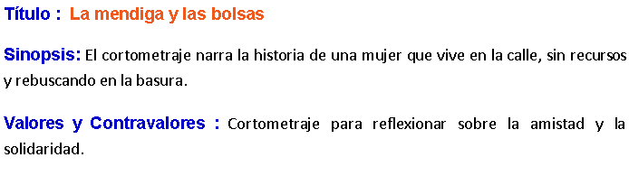 Cuadro de texto: Ttulo :  La mendiga y las bolsas Sinopsis: El cortometraje narra la historia de una mujer que vive en la calle, sin recursos y rebuscando en la basura.Valores y Contravalores : Cortometraje para reflexionar sobre la amistad y la solidaridad.