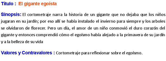 Cuadro de texto: Ttulo :  El gigante egosta Sinopsis: El cortometraje narra la historia de un gigante que no dejaba que los nios jugaran en su jardn; por eso all se haba instalado el invierno para siempre y los arboles se olvidaron de florecer. Pero un da, el amor de un nio conmovi el duro corazn del gigante y entonces comprendi cmo el egosmo haba alejado a la primavera de su jardn y a la belleza de su vida Valores y Contravalores : Cortometraje para reflexionar sobre el egosmo.