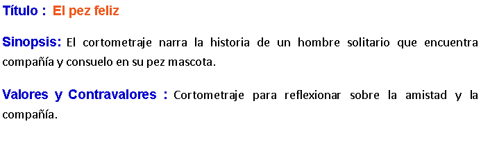 Cuadro de texto: Ttulo :  El pez feliz Sinopsis: El cortometraje narra la historia de un hombre solitario que encuentra compaa y consuelo en su pez mascota.Valores y Contravalores : Cortometraje para reflexionar sobre la amistad y la compaa.