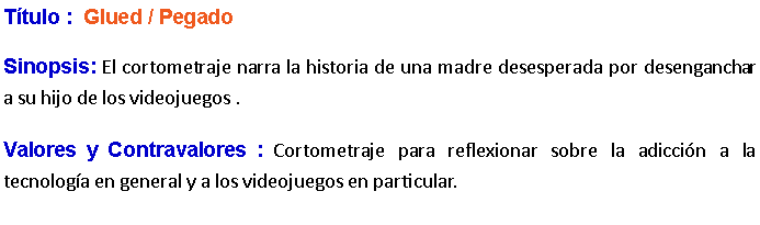 Cuadro de texto: Ttulo :  Glued / Pegado Sinopsis: El cortometraje narra la historia de una madre desesperada por desenganchar a su hijo de los videojuegos .Valores y Contravalores : Cortometraje para reflexionar sobre la adiccin a la tecnologa en general y a los videojuegos en particular.