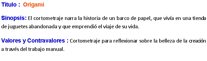 Cuadro de texto: Ttulo :  Origami Sinopsis: El cortometraje narra la historia de un barco de papel, que viva en una tienda de juguetes abandonada y que emprendi el viaje de su vida. Valores y Contravalores : Cortometraje para reflexionar sobre la belleza de la creacin a travs del trabajo manual.